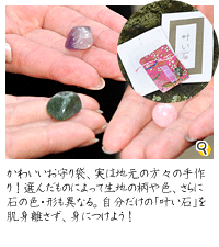 このかわいいお守り袋、実は地元の方々の手作り！選んだものによって生地の柄や色、ささらに石の色・形も異なる。自分だけの「叶い石」を肌身離さず、身につければご利益もアップするそう。