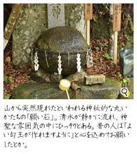 山から突然現れたといわれる神秘的な丸いかたちの「願い石」。清水が静かに流れて神聖な雰囲気の中にひっそりとある。昔の人はこの石に「よい勾玉が作れますように」と心を込めてお願いしたとか。