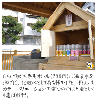 源泉100％の美肌温泉が湧き出る「たらい湯」。自分で専用ボトル（200円）に注げば、化粧水として持ち帰り可能。ボトルはカラーバリエーション豊富なのでお土産としても喜ばれそう。