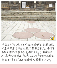 平成12年に地下から古代時代の本殿の柱が３本束ねられた当時の状態のままで発見された。今でもその大木の位置（写真の円部分）は確認でき、巨大な大木の出現によって当時の本殿の存在が浮かび上がる貴重な資料となった。